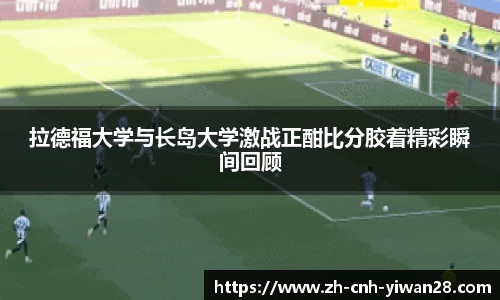 拉德福大学与长岛大学激战正酣比分胶着精彩瞬间回顾